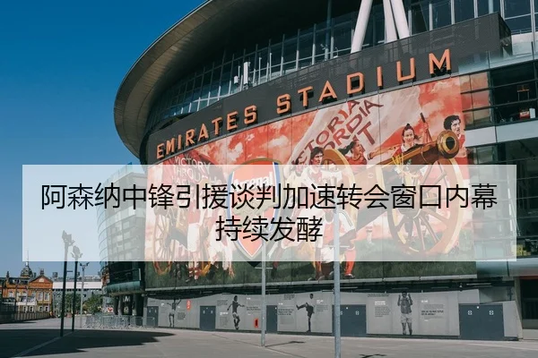 阿森纳中锋引援谈判加速转会窗口内幕持续发酵