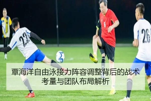 覃海洋自由泳接力阵容调整背后的战术考量与团队布局解析