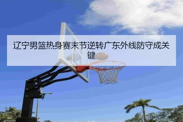 辽宁男篮热身赛末节逆转广东外线防守成关键